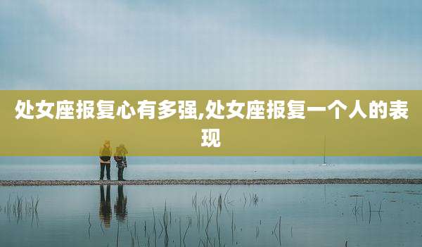 处女座报复心有多强,处女座报复一个人的表现