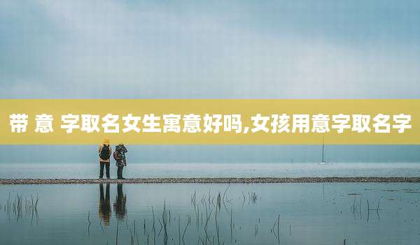 带 意 字取名女生寓意好吗,女孩用意字取名字