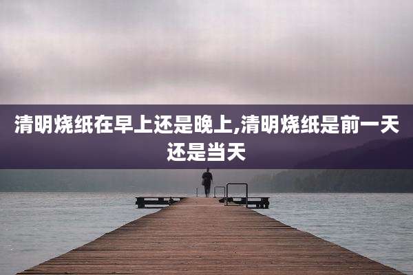 清明烧纸在早上还是晚上,清明烧纸是前一天还是当天
