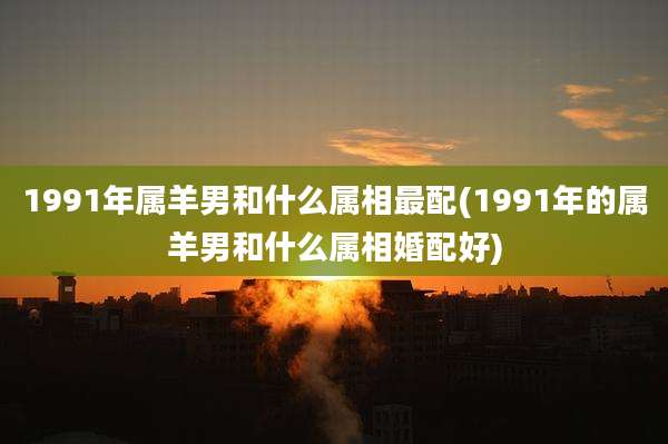 1991年属羊男和什么属相最配(1991年的属羊男和什么属相婚配好)
