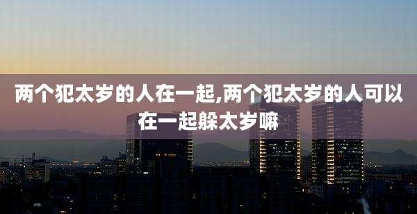 两个犯太岁的人在一起,两个犯太岁的人可以在一起躲太岁嘛