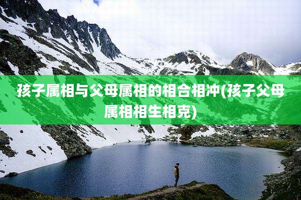 孩子属相与父母属相的相合相冲(孩子父母属相相生相克)