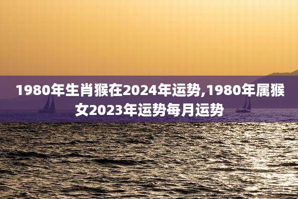 1980年生肖猴在2024年运势,1980年属猴女2023年运势每月运势