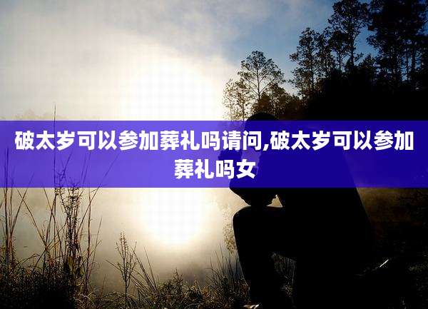 破太岁可以参加葬礼吗请问,破太岁可以参加葬礼吗女