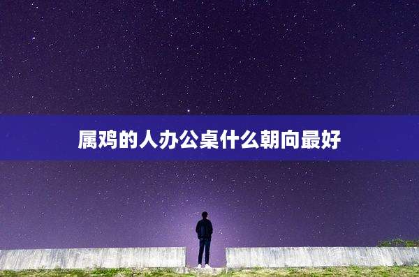 属鸡的人办公桌什么朝向最好