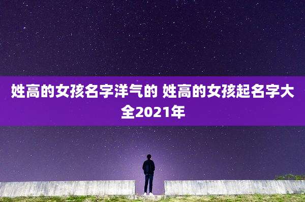 姓高的女孩名字洋气的 姓高的女孩起名字大全2021年