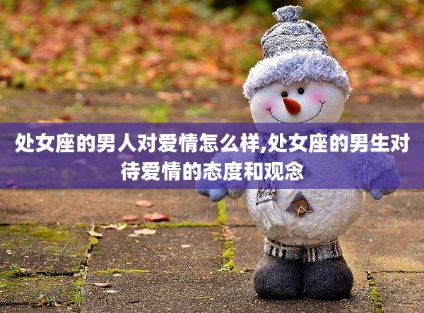 处女座的男人对爱情怎么样,处女座的男生对待爱情的态度和观念