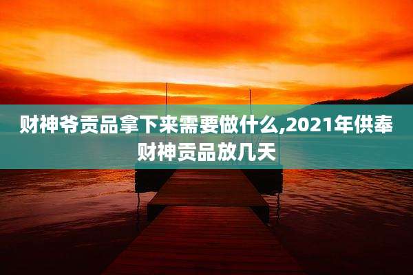 财神爷贡品拿下来需要做什么,2021年供奉财神贡品放几天