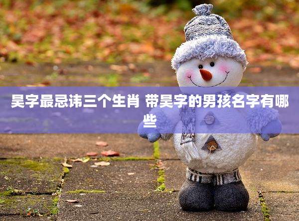 昊字最忌讳三个生肖 带昊字的男孩名字有哪些