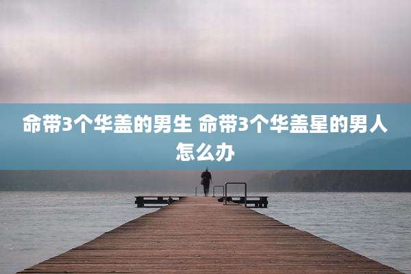 命带3个华盖的男生 命带3个华盖星的男人怎么办