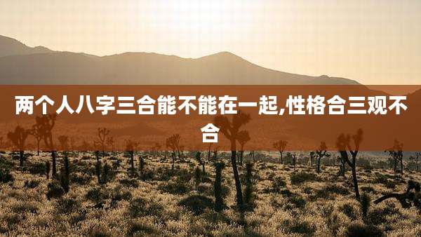 两个人八字三合能不能在一起,性格合三观不合