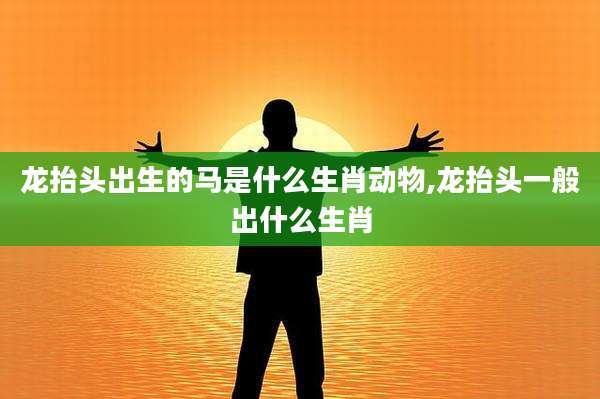龙抬头出生的马是什么生肖动物,龙抬头一般出什么生肖