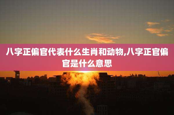 八字正偏官代表什么生肖和动物,八字正官偏官是什么意思
