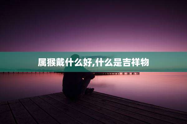 属猴戴什么好,什么是吉祥物
