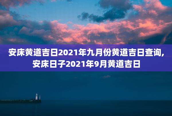 安床黄道吉日2021年九月份黄道吉日查询,安床日子2021年9月黄道吉日