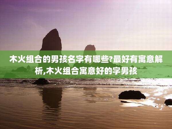木火组合的男孩名字有哪些?最好有寓意解析,木火组合寓意好的字男孩