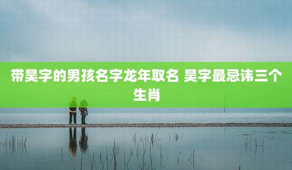 带昊字的男孩名字龙年取名 昊字最忌讳三个生肖