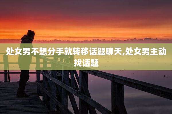 处女男不想分手就转移话题聊天,处女男主动找话题