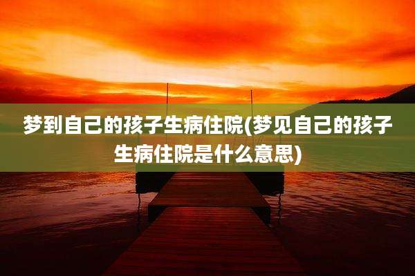 梦到自己的孩子生病住院(梦见自己的孩子生病住院是什么意思)