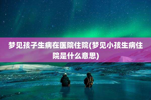 梦见孩子生病在医院住院(梦见小孩生病住院是什么意思)