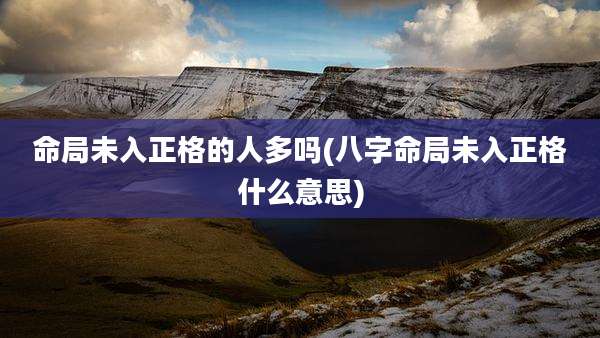 命局未入正格的人多吗(八字命局未入正格什么意思)