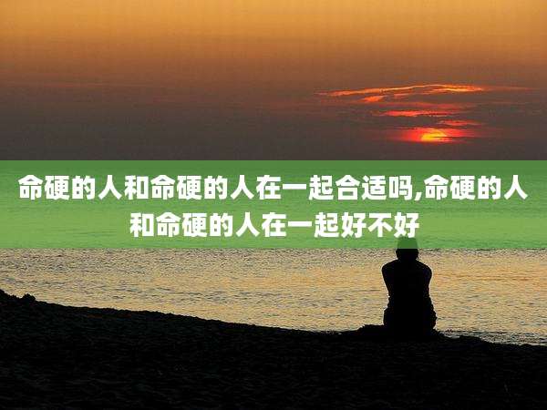命硬的人和命硬的人在一起合适吗,命硬的人和命硬的人在一起好不好