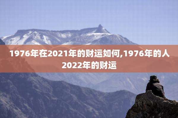 1976年在2021年的财运如何,1976年的人2022年的财运