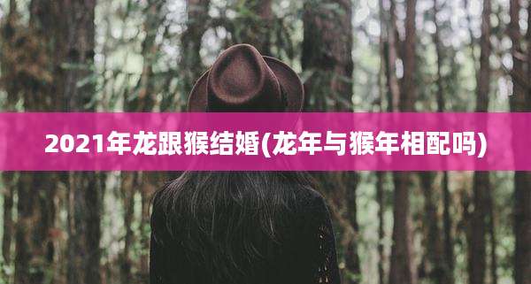 2021年龙跟猴结婚(龙年与猴年相配吗)