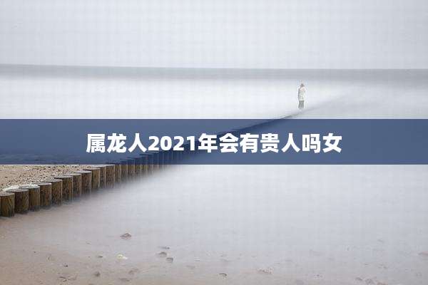 属龙人2021年会有贵人吗女