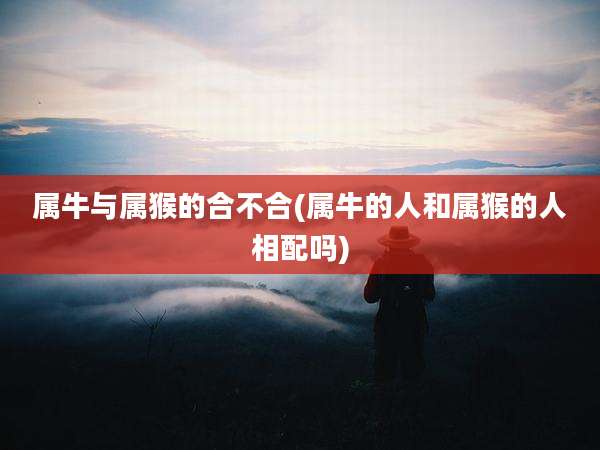 属牛与属猴的合不合(属牛的人和属猴的人相配吗)