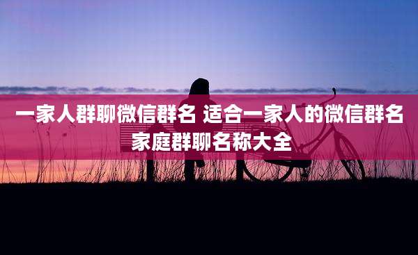 一家人群聊微信群名 适合一家人的微信群名 家庭群聊名称大全