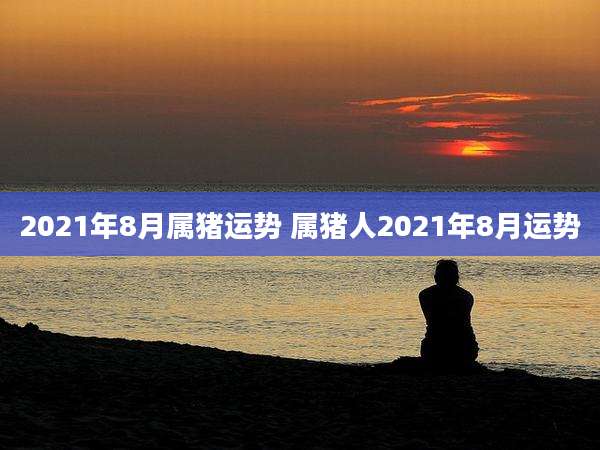 2021年8月属猪运势 属猪人2021年8月运势