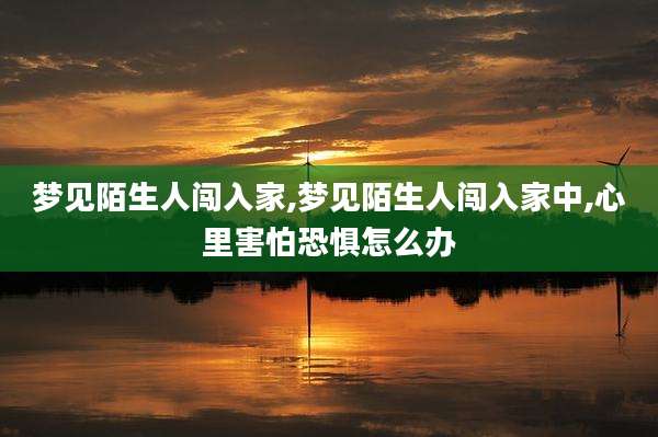 梦见陌生人闯入家,梦见陌生人闯入家中,心里害怕恐惧怎么办