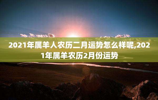 2021年属羊人农历二月运势怎么样呢,2021年属羊农历2月份运势