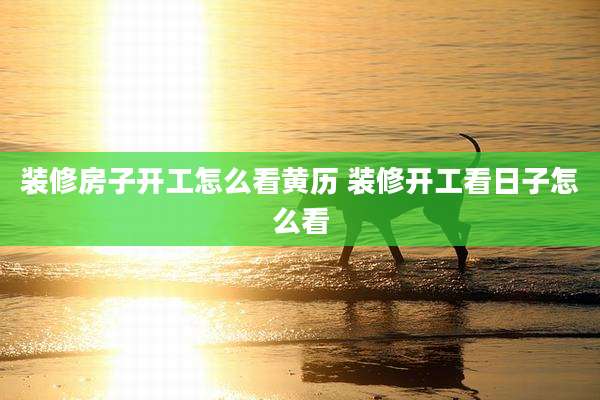 装修房子开工怎么看黄历 装修开工看日子怎么看