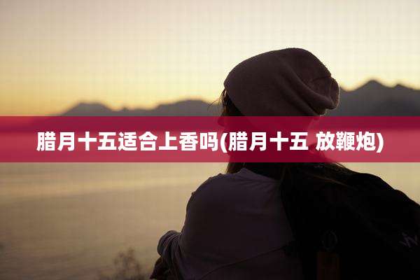 腊月十五适合上香吗(腊月十五 放鞭炮)