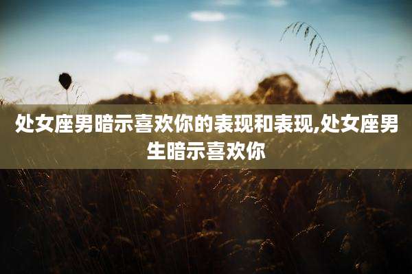 处女座男暗示喜欢你的表现和表现,处女座男生暗示喜欢你