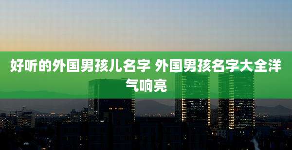 好听的外国男孩儿名字 外国男孩名字大全洋气响亮