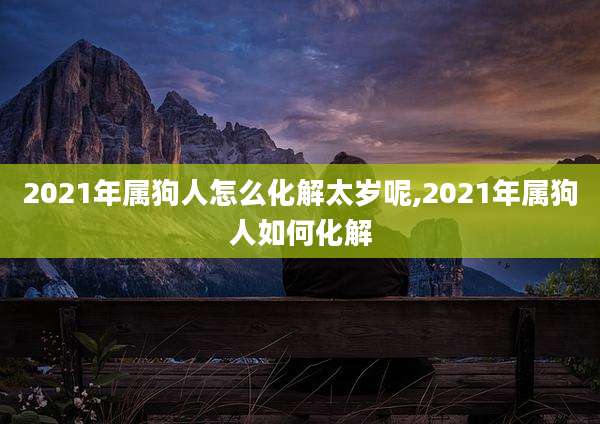 2021年属狗人怎么化解太岁呢,2021年属狗人如何化解