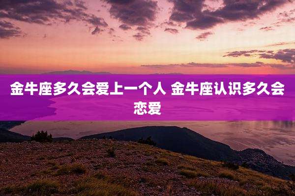 金牛座多久会爱上一个人 金牛座认识多久会恋爱
