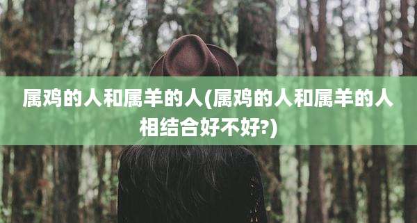 属鸡的人和属羊的人(属鸡的人和属羊的人相结合好不好?)