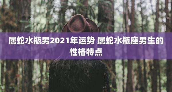 属蛇水瓶男2021年运势 属蛇水瓶座男生的性格特点