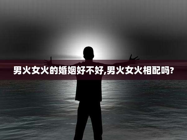 男火女火的婚姻好不好,男火女火相配吗?