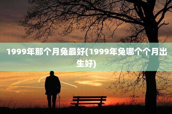 1999年那个月兔最好(1999年兔哪个个月出生好)