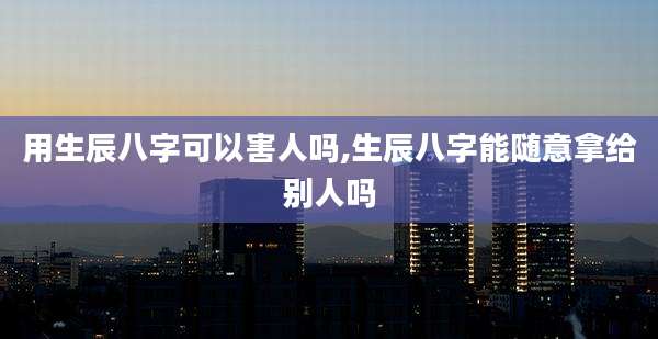 用生辰八字可以害人吗,生辰八字能随意拿给别人吗