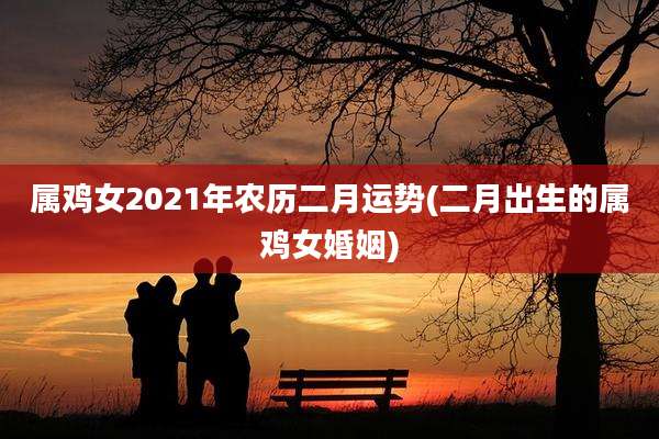 属鸡女2021年农历二月运势(二月出生的属鸡女婚姻)