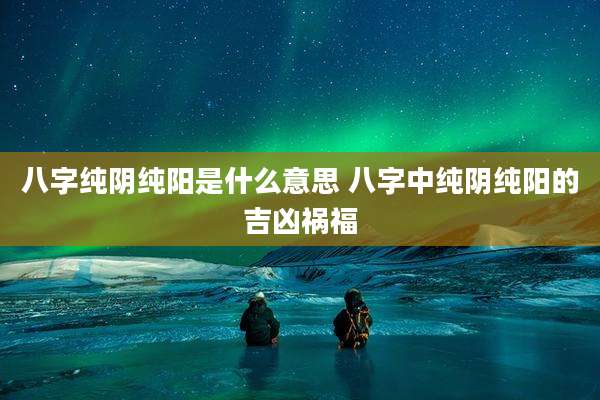 八字纯阴纯阳是什么意思 八字中纯阴纯阳的吉凶祸福