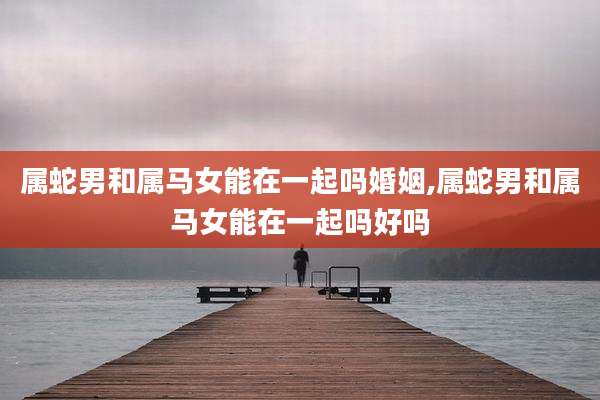 属蛇男和属马女能在一起吗婚姻,属蛇男和属马女能在一起吗好吗