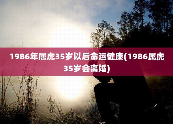 1986年属虎35岁以后命运健康(1986属虎35岁会离婚)