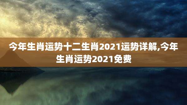 今年生肖运势十二生肖2021运势详解,今年生肖运势2021免费